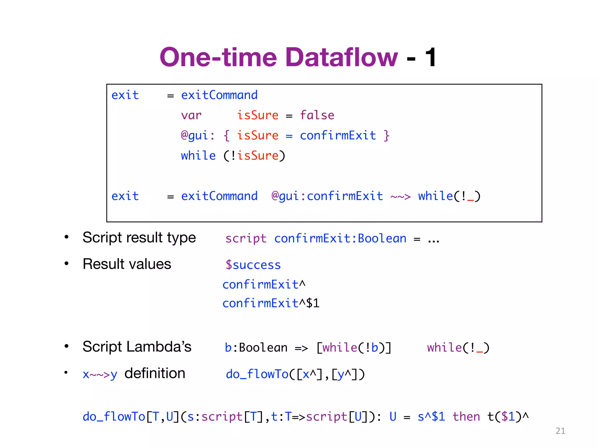 One-time Dataflow - 1 
exit = exitCommand 
var isSure = false 
@gui: { isSure = confirmExit } 
while (!isSure) 
exit = exitCommand @gui:confirmExit ~~> while(!_) 
21 
• Script result type script confirmExit:Boolean = ... 
• Result values $success 
confirmExit^ 
confirmExit^$1 
• Script Lambda’s b:Boolean => [while(!b)] while(!_) 
• x~~>y definition do_flowTo([x^],[y^]) 
do_flowTo[T,U](s:script[T],t:T=>script[U]): U = s^$1 then t($1)^ 
 