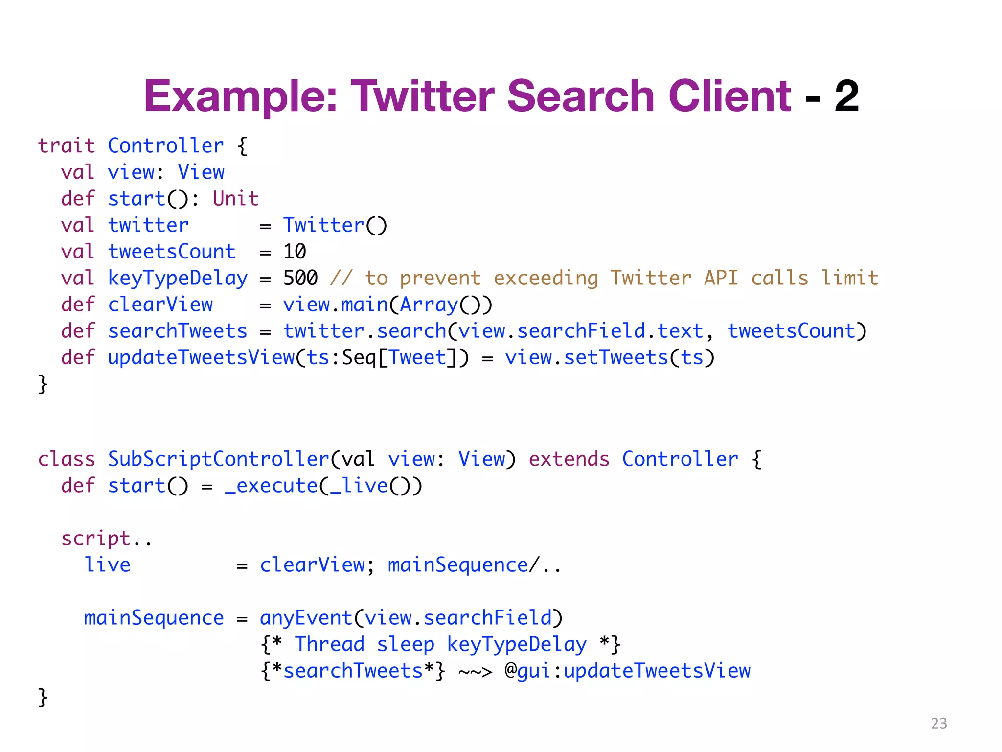 23 
trait Controller { 
val view: View 
def start(): Unit 
val twitter = Twitter() 
val tweetsCount = 10 
val keyTypeDelay = 500 // to prevent exceeding Twitter API calls limit 
def clearView = view.main(Array()) 
def searchTweets = twitter.search(view.searchField.text, tweetsCount) 
def updateTweetsView(ts:Seq[Tweet]) = view.setTweets(ts) 
} 
class SubScriptController(val view: View) extends Controller { 
def start() = _execute(_live()) 
script.. 
live = clearView; mainSequence/.. 
mainSequence = anyEvent(view.searchField) 
{* Thread sleep keyTypeDelay *} 
{*searchTweets*} ~~> @gui:updateTweetsView 
} 
Example: Twitter Search Client - 2 
 