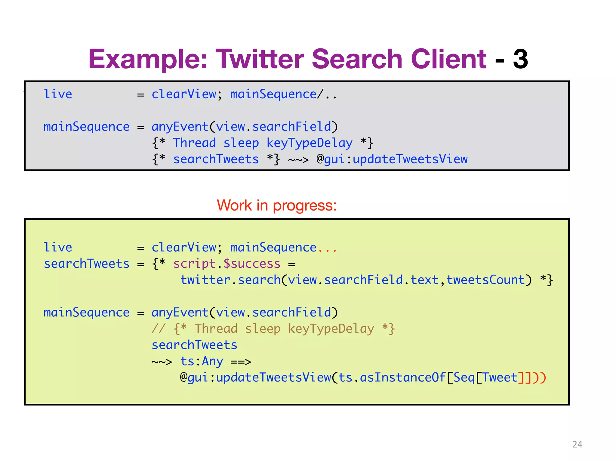 Example: Twitter Search Client - 3 
24 
trait Controller { 
val view: View 
... 
} 
live = clearView; mainSequence/.. 
mainSequence = anyEvent(view.searchField) 
class PureController(val view: View) extends Controller with Reactor { 
def start() = {initialize; bindInputCallback} 
def bindInputCallback = { 
listenTo(view.searchField.keys) 
val fWait = InterruptableFuture {Thread sleep keyTypeDelay} 
val fSearch = InterruptableFuture {searchTweets} 
reactions += {case _ => fWait .execute() 
.flatMap {case _ => fSearch.execute()} 
.onSuccess{case tweets => Swing.onEDT{view.setTweets(tweets)}} 
} } } 
{* Thread sleep keyTypeDelay *} 
{* searchTweets *} ~~> @gui:updateTweetsView 
Work in progress: 
live = clearView; mainSequence... 
searchTweets = {* script.$success = 
twitter.search(view.searchField.text,tweetsCount) *} 
mainSequence = anyEvent(view.searchField) 
// {* Thread sleep keyTypeDelay *} 
searchTweets 
~~> ts:Any ==> 
@gui:updateTweetsView(ts.asInstanceOf[Seq[Tweet]])) 
 