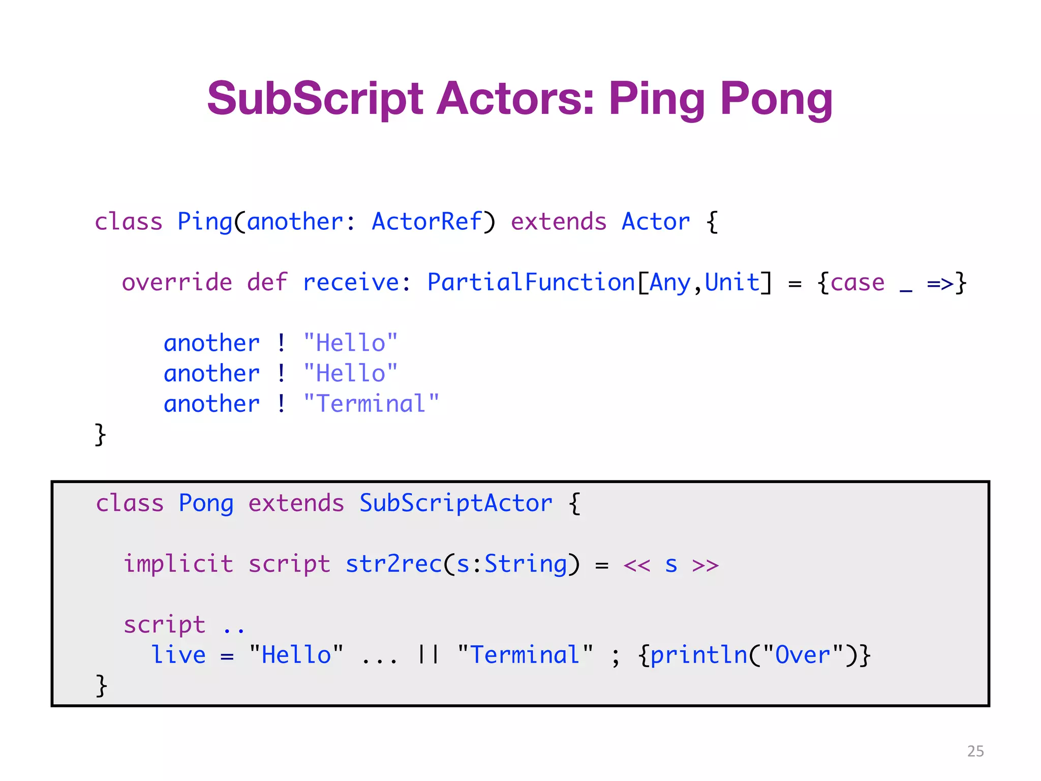 25 
SubScript Actors: Ping Pong 
class Ping(another: ActorRef) extends Actor { 
override def receive: PartialFunction[Any,Unit] = {case _ =>} 
another ! "Hello" 
another ! "Hello" 
another ! "Terminal" 
} 
class Pong extends SubScriptActor { 
script .. 
class Pong extends SubScriptActor { 
implicit script str2rec(s:String) = << s >> 
script .. 
live = <<"Hello">> ... || <<"Terminal">> ; {println("Over")} 
} 
live = "Hello" ... || "Terminal" ; {println("Over")} 
} 
 
