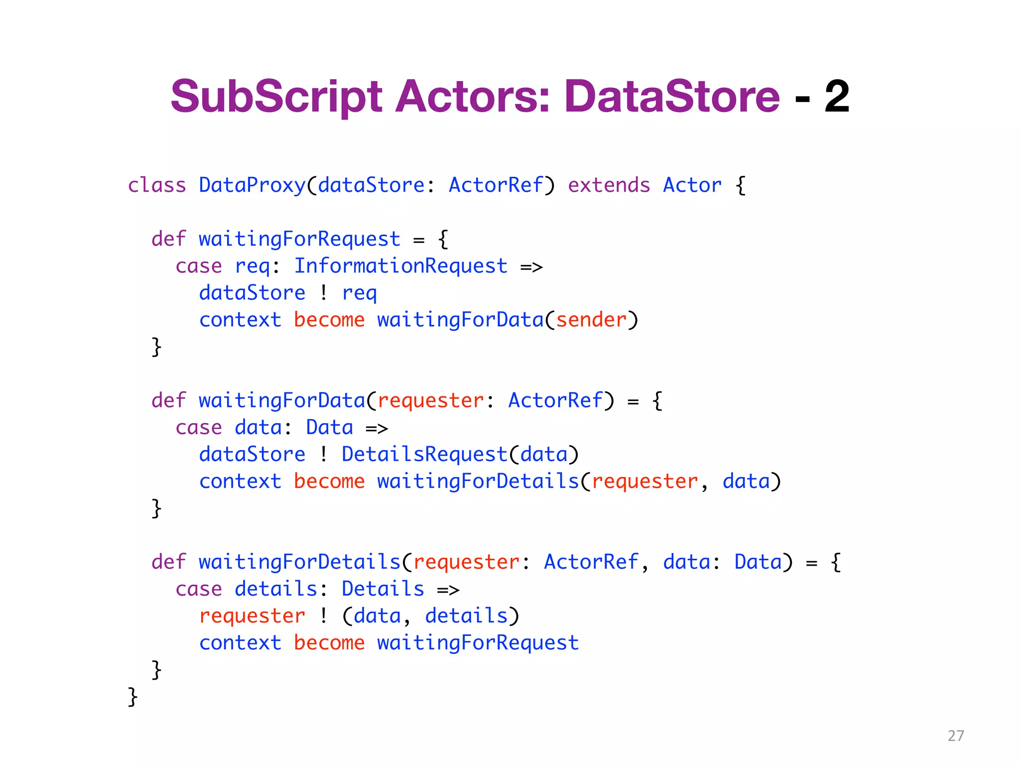 27 
SubScript Actors: DataStore - 2 
class DataProxy(dataStore: ActorRef) extends Actor { 
def waitingForRequest = { 
case req: InformationRequest => 
dataStore ! req 
context become waitingForData(sender) 
} 
def waitingForData(requester: ActorRef) = { 
case data: Data => 
dataStore ! DetailsRequest(data) 
context become waitingForDetails(requester, data) 
} 
def waitingForDetails(requester: ActorRef, data: Data) = { 
case details: Details => 
requester ! (data, details) 
context become waitingForRequest 
} 
} 
 