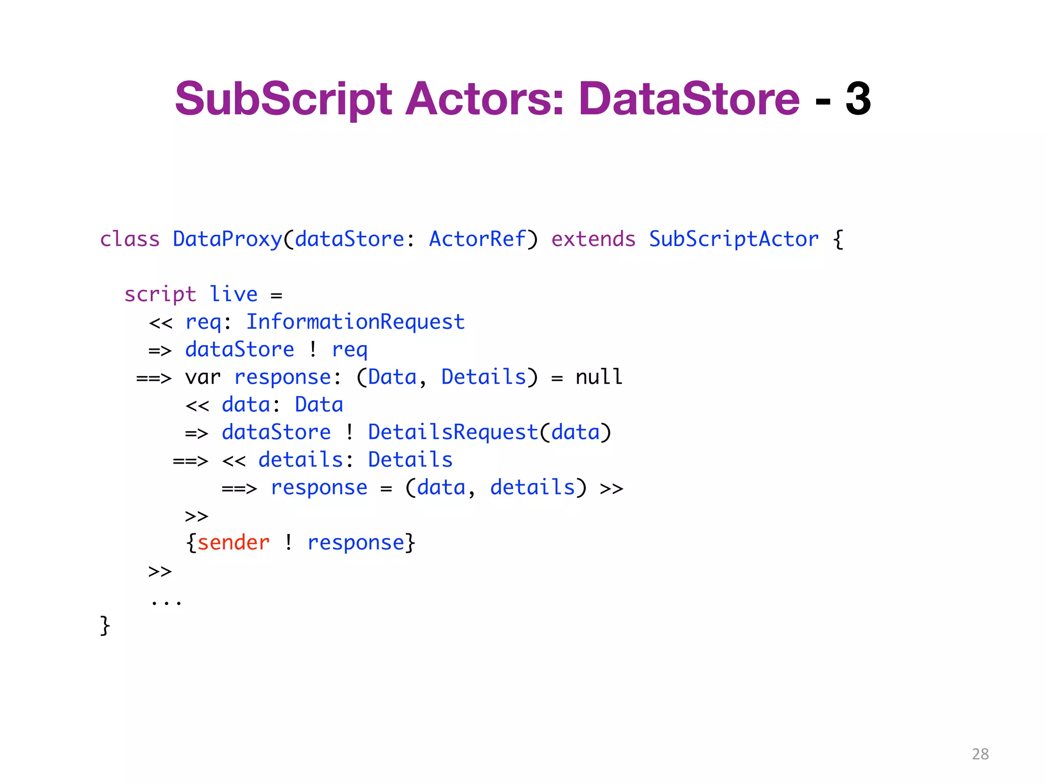 28 
SubScript Actors: DataStore - 3 
class DataProxy(dataStore: ActorRef) extends SubScriptActor { 
script live = 
<< req: InformationRequest 
=> dataStore ! req 
==> var response: (Data, Details) = null 
<< data: Data 
=> dataStore ! DetailsRequest(data) 
==> << details: Details 
==> response = (data, details) >> 
>> 
{sender ! response} 
>> 
... 
} 
 