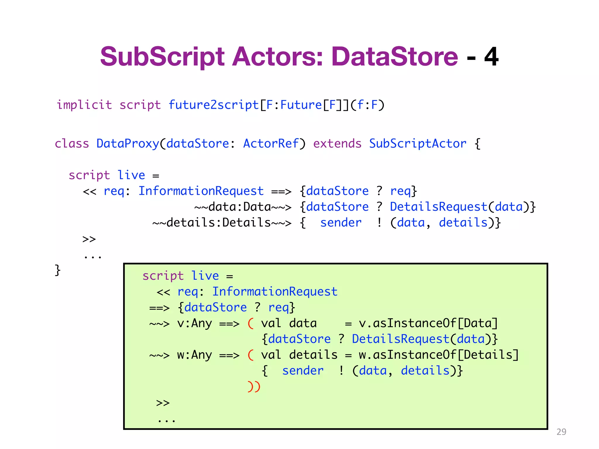 29 
SubScript Actors: DataStore - 4 
implicit script future2script[F:Future[F]](f:F) 
class DataProxy(dataStore: ActorRef) extends SubScriptActor { 
script live = 
<< req: InformationRequest ==> {dataStore ? req} 
~~data:Data~~> {dataStore ? DetailsRequest(data)} 
~~details:Details~~> { sender ! (data, details)} 
>> 
... 
} 
script live = 
<< req: InformationRequest 
==> {dataStore ? req} 
~~> v:Any ==> ( val data = v.asInstanceOf[Data] 
{dataStore ? DetailsRequest(data)} 
~~> w:Any ==> ( val details = w.asInstanceOf[Details] 
{ sender ! (data, details)} 
)) 
>> 
... 
 