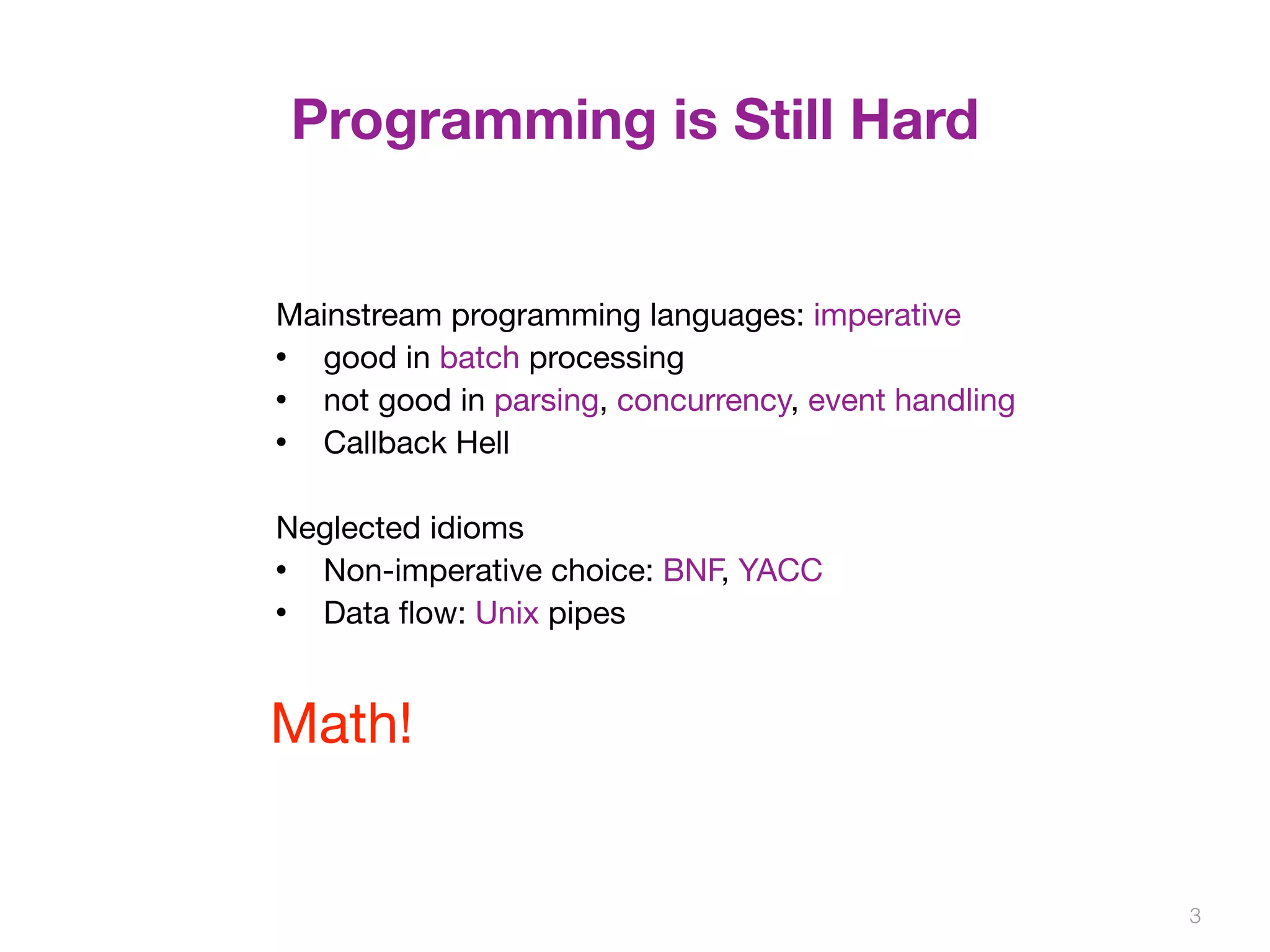 Programming is Still Hard 
3 
Mainstream programming languages: imperative 
• good in batch processing 
• not good in parsing, concurrency, event handling 
• Callback Hell 
Neglected idioms 
• Non-imperative choice: BNF, YACC 
• Data flow: Unix pipes 
Math! 
 