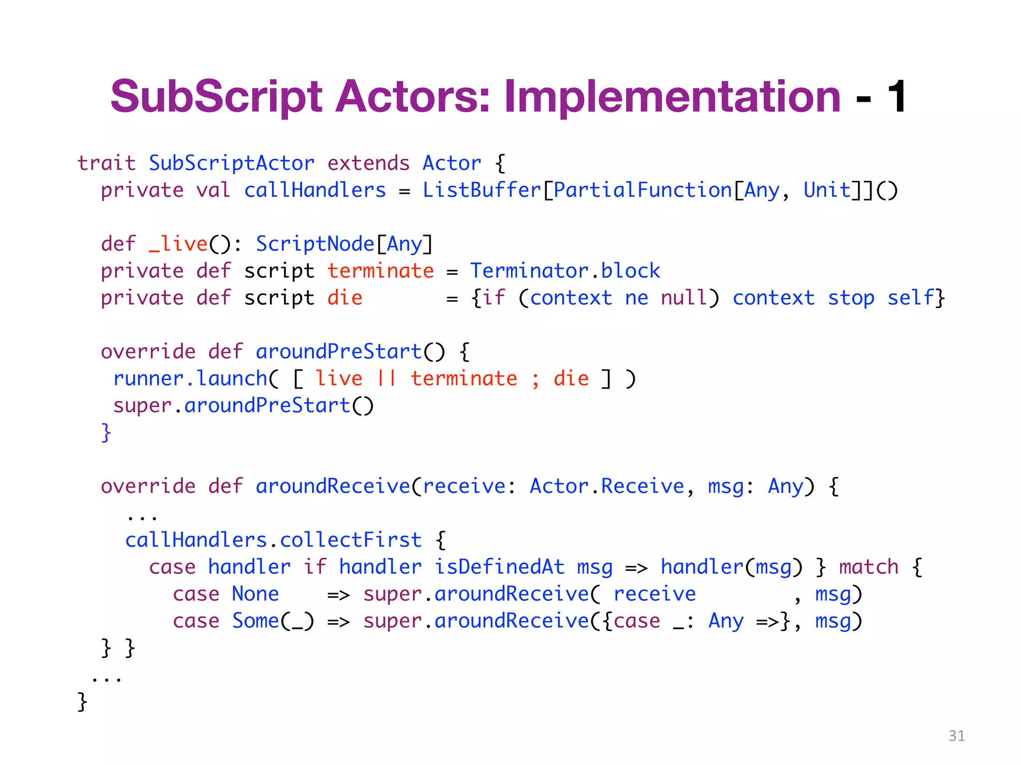 31 
SubScript Actors: Implementation - 1 
trait SubScriptActor extends Actor { 
private val callHandlers = ListBuffer[PartialFunction[Any, Unit]]() 
def _live(): ScriptNode[Any] 
private def script terminate = Terminator.block 
private def script die = {if (context ne null) context stop self} 
override def aroundPreStart() { 
runner.launch( [ live || terminate ; die ] ) 
super.aroundPreStart() 
} 
override def aroundReceive(receive: Actor.Receive, msg: Any) { 
... 
callHandlers.collectFirst { 
case handler if handler isDefinedAt msg => handler(msg) } match { 
case None => super.aroundReceive( receive , msg) 
case Some(_) => super.aroundReceive({case _: Any =>}, msg) 
} } 
... 
} 
 