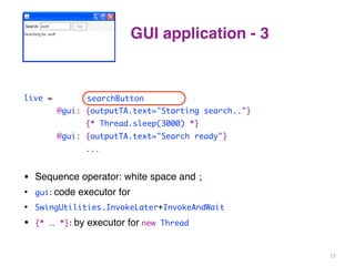 GUI application - 3 
live = clicked(searchButton) 
searchButton 
@gui: {outputTA.text="Starting search.."} 
{* Thread.sleep(3000) *} 
@gui: {outputTA.text="Search ready"} 
... 
• Sequence operator: white space and 
; 
• gui: 
code executor for 
• SwingUtilities.InvokeLater+InvokeAndWait 
• {* ... *}: 
by executor for 
new Thread 
13 
 