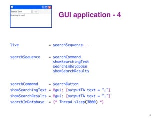 GUI application - 4 
live = searchSequence... 
searchSequence = searchCommand 
showSearchingText 
searchInDatabase 
showSearchResults 
searchCommand = searchButton 
showSearchingText = @gui: {outputTA.text = "…"} 
showSearchResults = @gui: {outputTA.text = "…"} 
searchInDatabase = {* Thread.sleep(3000) *} 
14 
 