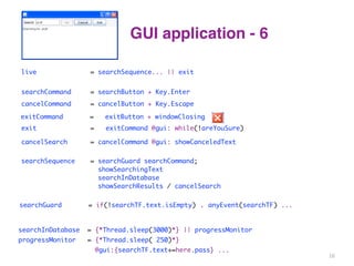 GUI application - 6 
|| exit 
live = searchSequence... 
searchCommand = searchButton + Key.Enter 
cancelCommand = cancelButton + Key.Escape 
exitCommand = exitButton + windowClosing 
exit = exitCommand @gui: while(!areYouSure) 
cancelSearch = cancelCommand @gui: showCanceledText 
searchSequence = searchGuard searchCommand; 
showSearchingText 
searchInDatabase 
showSearchResults / cancelSearch 
searchGuard = if(!searchTF.text.isEmpty) . anyEvent(searchTF) ... 
searchInDatabase = {*Thread.sleep(3000)*} || progressMonitor 
progressMonitor = {*Thread.sleep( 250)*} 
@gui:{searchTF.text+=here.pass} ... 
16 
 