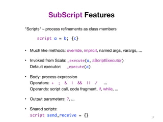 SubScript Features 
"Scripts" – process refinements as class members 
script a = b; {c} 
• Much like methods: override, implicit, named args, varargs, ... 
• Invoked from Scala: _execute(a, aScriptExecutor) 
Default executor: _execute(a) 
• Body: process expression 
Operators: + ; & | && || / ... 
Operands: script call, code fragment, if, while, ... 
• Output parameters: ?, ... 
• Shared scripts: 
script send,receive = {} 17 
 