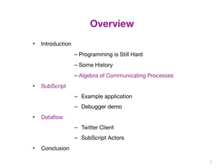 Overview 
• Introduction 
– Programming is Still Hard 
– Some History 
– Algebra of Communicating Processes 
• SubScript 
– Example application 
– Debugger demo 
• Dataflow 
– Twitter Client 
– SubScript Actors 
• Conclusion 
2 
 