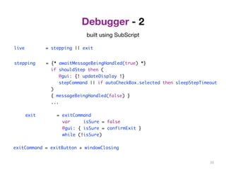 Debugger - 2 
live = stepping || exit 
stepping = {* awaitMessageBeingHandled(true) *} 
if shouldStep then ( 
@gui: {! updateDisplay !} 
stepCommand || if autoCheckBox.selected then sleepStepTimeout 
) 
{ messageBeingHandled(false) } 
... 
exit = exitCommand 
var isSure = false 
@gui: { isSure = confirmExit } 
while (!isSure) 
exitCommand = exitButton + windowClosing 
20 
built using SubScript 
 