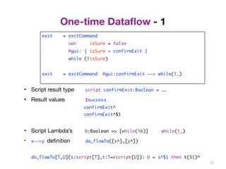 One-time Dataflow - 1 
exit = exitCommand 
var isSure = false 
@gui: { isSure = confirmExit } 
while (!isSure) 
exit = exitCommand @gui:confirmExit ~~> while(!_) 
21 
• Script result type script confirmExit:Boolean = ... 
• Result values $success 
confirmExit^ 
confirmExit^$1 
• Script Lambda’s b:Boolean => [while(!b)] while(!_) 
• x~~>y definition do_flowTo([x^],[y^]) 
do_flowTo[T,U](s:script[T],t:T=>script[U]): U = s^$1 then t($1)^ 
 