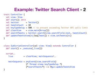 23 
trait Controller { 
val view: View 
def start(): Unit 
val twitter = Twitter() 
val tweetsCount = 10 
val keyTypeDelay = 500 // to prevent exceeding Twitter API calls limit 
def clearView = view.main(Array()) 
def searchTweets = twitter.search(view.searchField.text, tweetsCount) 
def updateTweetsView(ts:Seq[Tweet]) = view.setTweets(ts) 
} 
class SubScriptController(val view: View) extends Controller { 
def start() = _execute(_live()) 
script.. 
live = clearView; mainSequence/.. 
mainSequence = anyEvent(view.searchField) 
{* Thread sleep keyTypeDelay *} 
{*searchTweets*} ~~> @gui:updateTweetsView 
} 
Example: Twitter Search Client - 2 
 