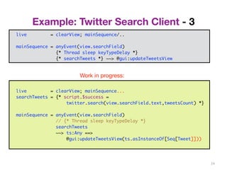 Example: Twitter Search Client - 3 
24 
trait Controller { 
val view: View 
... 
} 
live = clearView; mainSequence/.. 
mainSequence = anyEvent(view.searchField) 
class PureController(val view: View) extends Controller with Reactor { 
def start() = {initialize; bindInputCallback} 
def bindInputCallback = { 
listenTo(view.searchField.keys) 
val fWait = InterruptableFuture {Thread sleep keyTypeDelay} 
val fSearch = InterruptableFuture {searchTweets} 
reactions += {case _ => fWait .execute() 
.flatMap {case _ => fSearch.execute()} 
.onSuccess{case tweets => Swing.onEDT{view.setTweets(tweets)}} 
} } } 
{* Thread sleep keyTypeDelay *} 
{* searchTweets *} ~~> @gui:updateTweetsView 
Work in progress: 
live = clearView; mainSequence... 
searchTweets = {* script.$success = 
twitter.search(view.searchField.text,tweetsCount) *} 
mainSequence = anyEvent(view.searchField) 
// {* Thread sleep keyTypeDelay *} 
searchTweets 
~~> ts:Any ==> 
@gui:updateTweetsView(ts.asInstanceOf[Seq[Tweet]])) 
 