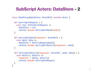 27 
SubScript Actors: DataStore - 2 
class DataProxy(dataStore: ActorRef) extends Actor { 
def waitingForRequest = { 
case req: InformationRequest => 
dataStore ! req 
context become waitingForData(sender) 
} 
def waitingForData(requester: ActorRef) = { 
case data: Data => 
dataStore ! DetailsRequest(data) 
context become waitingForDetails(requester, data) 
} 
def waitingForDetails(requester: ActorRef, data: Data) = { 
case details: Details => 
requester ! (data, details) 
context become waitingForRequest 
} 
} 
 
