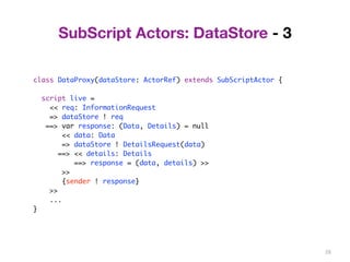 28 
SubScript Actors: DataStore - 3 
class DataProxy(dataStore: ActorRef) extends SubScriptActor { 
script live = 
<< req: InformationRequest 
=> dataStore ! req 
==> var response: (Data, Details) = null 
<< data: Data 
=> dataStore ! DetailsRequest(data) 
==> << details: Details 
==> response = (data, details) >> 
>> 
{sender ! response} 
>> 
... 
} 
 