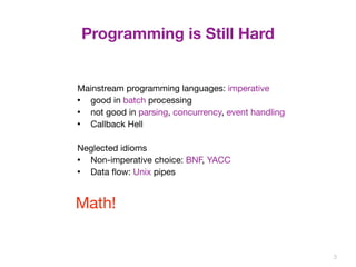 Programming is Still Hard 
3 
Mainstream programming languages: imperative 
• good in batch processing 
• not good in parsing, concurrency, event handling 
• Callback Hell 
Neglected idioms 
• Non-imperative choice: BNF, YACC 
• Data flow: Unix pipes 
Math! 
 