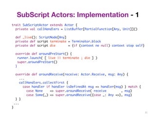 31 
SubScript Actors: Implementation - 1 
trait SubScriptActor extends Actor { 
private val callHandlers = ListBuffer[PartialFunction[Any, Unit]]() 
def _live(): ScriptNode[Any] 
private def script terminate = Terminator.block 
private def script die = {if (context ne null) context stop self} 
override def aroundPreStart() { 
runner.launch( [ live || terminate ; die ] ) 
super.aroundPreStart() 
} 
override def aroundReceive(receive: Actor.Receive, msg: Any) { 
... 
callHandlers.collectFirst { 
case handler if handler isDefinedAt msg => handler(msg) } match { 
case None => super.aroundReceive( receive , msg) 
case Some(_) => super.aroundReceive({case _: Any =>}, msg) 
} } 
... 
} 
 