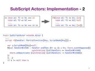 32 
SubScript Actors: Implementation - 2 
<< case a1: T1 => b1 ==> s1 
case a2: T2 => b2 ==> 
... 
case an: Tn => bn ==> sn >> 
r$(case a1: T1 => b1; [s1] 
case a2: T2 => b2; null 
... 
case an: Tn => bn; [sn]) 
trait SubScriptActor extends Actor { 
... 
script r$(handler: PartialFunction[Any, ScriptNode[Any]]) = 
var s:ScriptNode[Any]=null 
@{val handlerWithAA = handler andThen {hr => {s = hr; there.eventHappened}} 
synchronized {callHandlers += handlerWithAA} 
there.onDeactivate {synchronized {callHandlers -= handlerWithAA}} 
}: 
{. .} 
if s != null then s 
} 
 