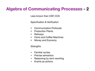 Algebra of Communicating Processes - 2 
7 
Less known than CSP, CCS 
Specification & Verification 
• Communication Protocols 
• Production Plants 
• Railways 
• Coins and Coffee Machines 
• Money and Economy 
Strengths 
• Familiar syntax 
• Precise semantics 
• Reasoning by term rewriting 
• Events as actions 
 
