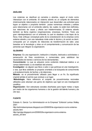 ANÁLISIS 
Los sistemas se clasifican en cerrados o abiertos, según el modo como 
interactúan con el ambiente. El sistema abierto es un conjunto de elementos 
dinámicamente relacionados en interacción que desarrollan una actividad para 
lograr un objetivo o propósito también posee numerosas entradas y salidas 
para relacionarse con el ambiente externo, las cuales no están bien definidas, 
sus relaciones de causa y efecto son indeterminadas. El sistema abierto 
también se llama orgánico (organizaciones, empresas, hombre). Tiene una 
gran interdependencia con el ambiente, lo cual no obedece a las leyes de la 
física. Este enfoque conceptual parte de la consideración de la empresa como 
sistema abierto y con una naturaleza mixta entre lo técnico y lo social, es decir, 
compuesta por un conjunto de relaciones de transformación de valor, unas 
basadas en la tecnología y otras en el comportamiento y comunicación de las 
personas que integran la organización. 
GLOSARIO 
Empresa: Es una organización, institución o industria, dedicada a actividades o 
persecución de fines económicos o comerciales, para satisfacer las 
necesidades de bienes o servicios de los demandantes. 
Conocimiento: Lo que se adquiere como contenido intelectual relativo a un 
campo determinado o a la totalidad del universo. 
Investigador: es alguien que lleva a cabo o que participa en una investigación, 
o sea, que lleva adelante un proyecto orientado a la búsqueda de conocimiento 
y al esclarecimiento de hechos y de relaciones. 
Método: es el procedimiento utilizado para llegar a un fin. Su significado 
original señala el camino que conduce a un lugar. 
Metodología: Hace referencia al conjunto de procedimientos racionales 
utilizados para alcanzar una gama de objetivos que rigen en una investigación 
científica. 
Organización: Son estructuras sociales diseñadas para lograr metas o leyes 
por medio de los organismos humanos o de la gestión del talento humano y de 
otro tipo. 
FUENTE 
Estrada A. García “La Administración en la Empresa” Editorial Lumisa Welley 
2001 
http://admindeempresas.blogspot.com/2008/05/la-organizacion-como-sistema-abierto. 
html 
http://uprotgs.blogspot.com/2008/02/la-organizacin-como-sistema-abierto_ 
04.html 
