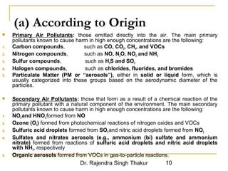 (a) According to Origin 
 Primary Air Pollutants: those emitted directly into the air. The main primary 
pollutants known to cause harm in high enough concentrations are the following: 
1. Carbon compounds, such as CO, CO2, CH4, and VOCs 
2. Nitrogen compounds, such as NO, N2O, NO2 and NH3 
3. Sulfur compounds, such as H2S and SO2 
4. Halogen compounds, such as chlorides, fluorides, and bromides 
5. Particulate Matter (PM or “aerosols”), either in solid or liquid form, which is 
usually categorized into these groups based on the aerodynamic diameter of the 
particles. 
 Secondary Air Pollutants: those that form as a result of a chemical reaction of the 
primary pollutant with a natural component of the environment. The main secondary 
pollutants known to cause harm in high enough concentrations are the following: 
1. NO2 and HNO3 formed from NO 
2. Ozone (O3) formed from photochemical reactions of nitrogen oxides and VOCs 
3. Sulfuric acid droplets formed from SO2 and nitric acid droplets formed from NO2 
4. Sulfates and nitrates aerosols (e.g., ammonium (bi) sulfate and ammonium 
nitrate) formed from reactions of sulfuric acid droplets and nitric acid droplets 
with NH3, respectively 
5. Organic aerosols formed from VOCs in gas-to-particle reactions. 
Dr. Rajendra Singh Thakur 10 
 