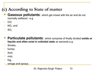 (c) According to State of matter 
 Gaseous pollutants: which get mixed with the air and do not 
Dr. Rajendra Singh Thakur 13 
normally settleout : e.g 
 CO, 
 NOx, and 
 SO2 
 Particulate pollutants: which comprise of finally divided solids or 
liquids and often exist in colloidal state as aerosols e.g. 
 Smoke, 
 fumes, 
 dust, 
 mist, 
 fog, 
 smoge and sprays. 
 