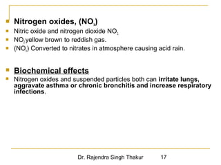  Nitrogen oxides, (NOx) 
 Nitric oxide and nitrogen dioxide NO2, 
 NO2 yellow brown to reddish gas. 
 (NOx) Converted to nitrates in atmosphere causing acid rain. 
 Biochemical effects 
 Nitrogen oxides and suspended particles both can irritate lungs, 
aggravate asthma or chronic bronchitis and increase respiratory 
infections. 
Dr. Rajendra Singh Thakur 17 
 