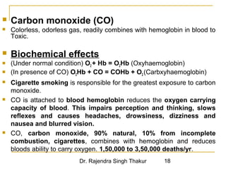  Carbon monoxide (CO) 
 Colorless, odorless gas, readily combines with hemoglobin in blood to 
Toxic. 
 Biochemical effects 
 (Under normal condition) O2 + Hb = O2Hb (Oxyhaemoglobin) 
 (In presence of CO) O2Hb + CO = COHb + O2 (Carbxyhaemoglobin) 
 Cigarette smoking is responsible for the greatest exposure to carbon 
monoxide. 
 CO is attached to blood hemoglobin reduces the oxygen carrying 
capacity of blood. This impairs perception and thinking, slows 
reflexes and causes headaches, drowsiness, dizziness and 
nausea and blurred vision. 
 CO, carbon monoxide, 90% natural, 10% from incomplete 
combustion, cigarettes, combines with hemoglobin and reduces 
bloods ability to carry oxygen. 1,50,000 to 3,50,000 deaths/yr. 
Dr. Rajendra Singh Thakur 18 
 