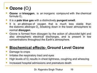  Ozone (O3) 
 Ozone or trioxygen, is an inorganic compound with the chemical 
formula O3. 
 It is a pale blue gas with a distinctively pungent smell. 
 It is an allotrope of oxygen that is much less stable than 
the diatomic allotrope O2, breaking down in the lower atmosphere to 
normal dioxygen. 
 Ozone is formed from dioxygen by the action of ultraviolet light and 
also atmospheric electrical discharges, and is present in low 
concentrations throughout the Earth's atmosphere. 
 Biochemical effects- Ground Level Ozone 
 Damage to crops 
 Irritates the respiratory tract and eyes 
 High levels of O3 results in chest tightness, coughing and wheezing 
 Increased hospital admissions and premature death 
Dr. Rajendra Singh Thakur 19 
 