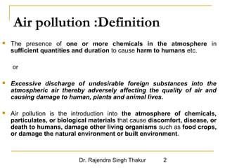 Air pollution :Definition 
 The presence of one or more chemicals in the atmosphere in 
sufficient quantities and duration to cause harm to humans etc. 
Dr. Rajendra Singh Thakur 2 
or 
 Excessive discharge of undesirable foreign substances into the 
atmospheric air thereby adversely affecting the quality of air and 
causing damage to human, plants and animal lives. 
 Air pollution is the introduction into the atmosphere of chemicals, 
particulates, or biological materials that cause discomfort, disease, or 
death to humans, damage other living organisms such as food crops, 
or damage the natural environment or built environment. 
 