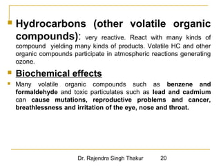  Hydrocarbons (other volatile organic 
compounds): very reactive. React with many kinds of 
compound yielding many kinds of products. Volatile HC and other 
organic compounds participate in atmospheric reactions generating 
ozone. 
 Biochemical effects 
 Many volatile organic compounds such as benzene and 
formaldehyde and toxic particulates such as lead and cadmium 
can cause mutations, reproductive problems and cancer, 
breathlessness and irritation of the eye, nose and throat. 
Dr. Rajendra Singh Thakur 20 
 