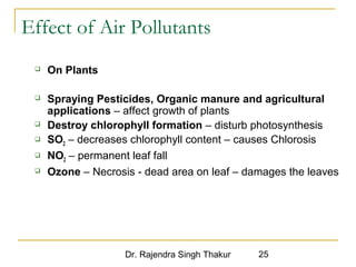 Effect of Air Pollutants 
Dr. Rajendra Singh Thakur 25 
 On Plants 
 Spraying Pesticides, Organic manure and agricultural 
applications – affect growth of plants 
 Destroy chlorophyll formation – disturb photosynthesis 
 SO2 – decreases chlorophyll content – causes Chlorosis 
 NO2 – permanent leaf fall 
 Ozone – Necrosis - dead area on leaf – damages the leaves 
 