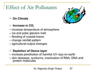Effect of Air Pollutants 
Dr. Rajendra Singh Thakur 27 
 On Climate 
 Increase in CO2 
– increase temperature of atmosphere 
– ice and polar glaciers melt 
– flooding of coastal towns 
– change rainfall pattern 
– agricultural output changes 
 Depletion of Ozone layer 
– increase penetration of harmful UV rays on earth 
– skin diseases, sunburns, inactivation of RNA, DNA and 
protein molecules 
 
