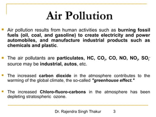 Air Pollution 
 Air pollution results from human activities such as burning fossil 
fuels (oil, coal, and gasoline) to create electricity and power 
automobiles, and manufacture industrial products such as 
chemicals and plastic. 
 The air pollutants are particulates, HC, CO2, CO, NO, NO2, SO3 
Dr. Rajendra Singh Thakur 3 
-- 
source may be industrial, autos, etc. 
 The increased carbon dioxide in the atmosphere contributes to the 
warming of the global climate, the so-called "greenhouse effect." 
 The increased Chloro-fluoro-carbons in the atmosphere has been 
depleting stratospheric ozone. 
 