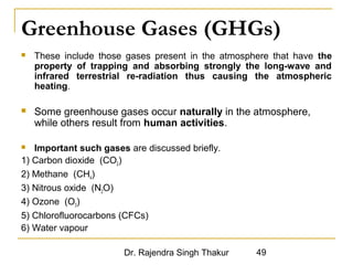 Greenhouse Gases (GHGs) 
 These include those gases present in the atmosphere that have the 
property of trapping and absorbing strongly the long-wave and 
infrared terrestrial re-radiation thus causing the atmospheric 
heating. 
 Some greenhouse gases occur naturally in the atmosphere, 
while others result from human activities. 
 Important such gases are discussed briefly. 
1) Carbon dioxide (CO2) 
2) Methane (CH4) 
3) Nitrous oxide (N2O) 
4) Ozone (O3) 
5) Chlorofluorocarbons (CFCs) 
6) Water vapour 
Dr. Rajendra Singh Thakur 49 
 