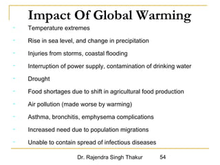Impact Of Global Warming 
• Temperature extremes 
• Rise in sea level, and change in precipitation 
• Injuries from storms, coastal flooding 
• Interruption of power supply, contamination of drinking water 
Dr. Rajendra Singh Thakur 54 
• Drought 
• Food shortages due to shift in agricultural food production 
• Air pollution (made worse by warming) 
• Asthma, bronchitis, emphysema complications 
• Increased need due to population migrations 
• Unable to contain spread of infectious diseases 
 