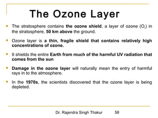 The Ozone Layer 
 The stratosphere contains the ozone shield, a layer of ozone (O3) in 
the stratosphere, 50 km above the ground. 
 Ozone layer is a thin, fragile shield that contains relatively high 
concentrations of ozone. 
 It shields the entire Earth from much of the harmful UV radiation that 
comes from the sun 
 Damage in the ozone layer will naturally mean the entry of harmful 
rays in to the atmosphere. 
 In the 1970s, the scientists discovered that the ozone layer is being 
depleted. 
Dr. Rajendra Singh Thakur 58 
 