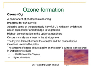 Ozone formation 
 Ozone (O3) 
 A component of photochemical smog 
 Important for our survival 
 Absorbs some of the potentially harmful UV radiation which can 
cause skin cancer and damage to vegetation 
 Highest concentration in the upper atmosphere 
 Occurs naturally as a layer in the stratosphere 
 The layer is thinnest around the equator and the concentration 
increases towards the poles 
 The amount of ozone above a point on the earth’s surface is measured 
in Dobson units (DU) 
– ~ 260 DU near the Tropics 
– higher elsewhere 
Dr. Rajendra Singh Thakur 60 
 