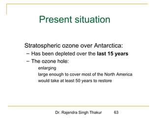 Present situation 
 Stratospheric ozone over Antarctica: 
– Has been depleted over the last 15 years 
– The ozone hole: 
 enlarging 
 large enough to cover most of the North America 
 would take at least 50 years to restore 
Dr. Rajendra Singh Thakur 63 
 