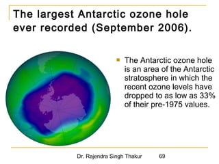 The largest Antarctic ozone hole 
ever recorded (September 2006). 
 The Antarctic ozone hole 
is an area of the Antarctic 
stratosphere in which the 
recent ozone levels have 
dropped to as low as 33% 
of their pre-1975 values. 
Dr. Rajendra Singh Thakur 69 
 