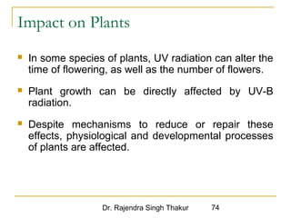 Impact on Plants 
 In some species of plants, UV radiation can alter the 
time of flowering, as well as the number of flowers. 
 Plant growth can be directly affected by UV-B 
radiation. 
 Despite mechanisms to reduce or repair these 
effects, physiological and developmental processes 
of plants are affected. 
Dr. Rajendra Singh Thakur 74 
 