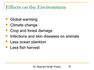 Effects on the Environment 
 Global warming 
 Climate change 
 Crop and forest damage 
 Infections and skin diseases on animals 
 Less ocean plankton 
 Less fish harvest 
Dr. Rajendra Singh Thakur 75 
 