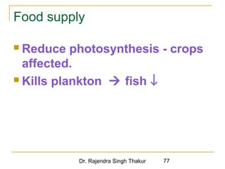 Food supply 
 Reduce photosynthesis - crops 
affected. 
 Kills plankton  fish ¯ 
Dr. Rajendra Singh Thakur 77 
 