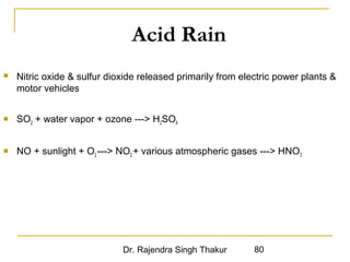 Acid Rain 
 Nitric oxide  sulfur dioxide released primarily from electric power plants  
motor vehicles 
 SO2 + water vapor + ozone --- H2SO4 
 NO + sunlight + O2 --- NO2 + various atmospheric gases --- HNO3 
Dr. Rajendra Singh Thakur 80 
 