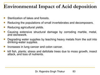 Environmental Impact of Acid deposition 
Sterilization of lakes and forests. 
Reducing the populations of small invertebrates and decomposers. 
Reducing agricultural yields. 
Causing extensive structural damage by corroding marble, metal, 
and stonework. 
Degrading water supplies by leaching heavy metals from the soil into 
drinking-water supplies. 
Increases in lung cancer and colon cancer. 
kill fish, plants; stress and defoliate trees due to moss growth, insect 
attack, and loss of nutrients. 
Dr. Rajendra Singh Thakur 83 
 