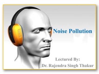 Noise Pollution 
Lectured By: 
Dr. Rajendra Singh Thakur 
 