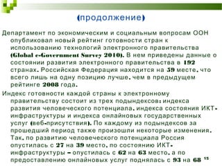 (продолжение) 
Департамент по экономическим и социальным вопросам ООН 
опубликовал новый рейтинг готовности стран к 
использованию технологий электронного правительства 
(Global e-Government Survey 2010). В нем приведены данные о 
состоянии развития электронного правительства в 192 
странах. Российская Федерация находится на 59 месте, что 
всего лишь на одну позицию лучше, чем в предыдущем 
рейтинге 2008 года. 
Индекс готовности каждой страны к электронному 
правительству состоит из трех подындексов: индекса 
развития человеческого потенциала, индекса состояния ИКТ- 
инфраструктуры и индекса онлайновых государственных 
услуг (веб-присутствия). По каждому из подындексов за 
прошедший период также произошли некоторые изменения. 
Так, по развитию человеческого потенциала Россия 
опустилась с 27 на 39 место, по состоянию ИКТ- 
инфраструктуры – опустилась с 62 на 63 место, а по 
предоставлению онлайновых услуг поднялась с 93 на 68 
15 
место. 
 