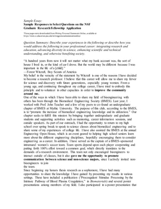 Sample Essay: 
Sample Responses to Select Questions on the NSF 
Graduate Research Fellowship Application 
These pages were downloaded from Writing Personal Statements Online, available at 
ht tps://www.e-educat ion.psu.edu/writ ingpersonalstatementsonline/ 
Question Summary: Describe your experiences in the following or describe how you 
would address the following in your professional career: integrating research and 
education, advancing diversity in science, enhancing scientific and technical 
understanding, and otherwise benefiting society. 
“A hundred years from now it will not matter what my bank account was, the sort of 
house I lived in, or the kind of car I drove. But the world may be different because I was 
important in the life of a [child].” 
—Forest Witcraft, Boy Scouts of America 
My belief in the veracity of the statement by Witcraft is one of the reasons I have decided 
to become a research professor. I believe that this career will allow me to share my fervor 
for science and discovery with future generations, especially young women. From a 
young age, and continuing throughout my college career, I have tried to embody this 
principle and to volunteer in other capacities in order to improve the community 
around me. 
One of the ways in which I have been able to share my field of bioengineering with 
others has been through the Biomedical Engineering Society (BMES). Last year, I 
worked with Prof. John Teacher and a few of my peers to co-found an undergraduate 
chapter of BMES at Mythic University. The purpose of this club, according to the BMES, 
is to “promote the increase of biomedical engineering knowledge and its utilization.” Our 
chapter seeks to fulfill this mission by bringing together undergraduate and graduate 
students and supporting activities such as mentoring, career information sessions, and 
outside speakers. As part of our outreach, I had the opportunity to return to my high 
school over spring break to speak to science classes about biomedical engineering and to 
share some of my experiences of college life. I have also assisted the BMES at the annual 
Engineering Open House, which is an event geared to helping high school seniors learn 
more about the different engineering disciplines, hopefully encouraging them to consider 
engineering as a career. In addition, I have served as the captain of a BMES-sponsored 
intramural women’s soccer team. Team sports depend upon each player cooperating and 
putting forth 100% effort toward a common goal, which directly translates to the 
demands of a research environment. This team not only encouraged bioengineers to 
interact outside of classes, but it also gave me the opportunity to promote 
communication between science and non-science majors, since I actively invited non-bioengineers 
to join 
the team. 
Since beginning my honors thesis research as a sophomore, I have had many 
opportunities to share the knowledge I have gained by presenting my results in various 
settings. These have included a publication (“Procoagulant Stimulus Processing by the 
Intrinsic Pathway of Blood Plasma Coagulation,” in Biomaterials) and several poster 
presentations among members of my field. I also participated in a poster presentation that 
 