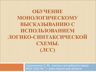 ОБУЧЕНИЕ 
МОНОЛОГИЧЕСКОМУ 
ВЫСКАЗЫВАНИЮ С 
ИСПОЛЬЗОВАНИЕМ 
ЛОГИКО-СИНТАКСИЧЕСКОЙ 
СХЕМЫ. 
(ЛСС) 
Семенченко Л. М., учитель английского языка 
МОУ СОШ № 7 г.Зима Иркутской области 
 